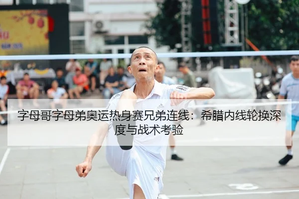 字母哥字母弟奥运热身赛兄弟连线：希腊内线轮换深度与战术考验