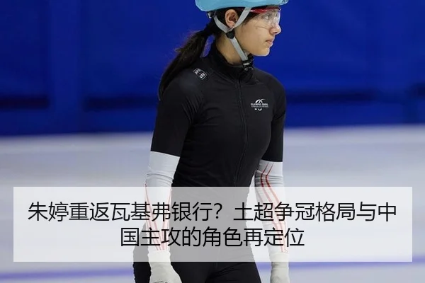 朱婷重返瓦基弗银行？土超争冠格局与中国主攻的角色再定位
